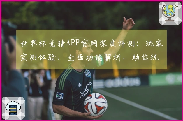 世界杯竞猜APP官网深度评测：玩家实测体验，全面功能解析，助你玩转赛场精彩。