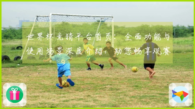 世界杯竞猜平台首页：全面功能与使用场景深度介绍，助您畅享观赛乐趣
